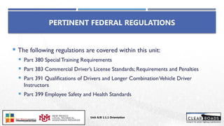 PERTINENT FEDERAL REGULATIONS
 The following regulations are covered within this unit:
 Part 380 Special Training Requirements
 Part 383 Commercial Driver’s License Standards; Requirements and Penalties
 Part 391 Qualifications of Drivers and Longer CombinationVehicle Driver
Instructors
 Part 399 Employee Safety and Health Standards
Unit A/B 1.1.1 Orientation
Insert DOT
Logo Here
 