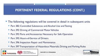  The following regulations will be covered in detail in subsequent units
 Part 382 Controlled Substances and Alcohol Use and Testing
 Part 392 Driving of Commercial MotorVehicles
 Part 393 Parts and Accessories Necessary for Safe Operation
 Part 395 Hours-of-Service of Drivers
 Part 396 Inspection Repair and Maintenance
 Part 397 Transportation of Hazardous Materials; Driving and Parking Rules
PERTINENT FEDERAL REGULATIONS (CONT.)
Unit A/B 1.1.1 Orientation
Insert DOT
Logo Here
 