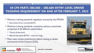 49 CFR PARTS 380.600 – 380.609 ENTRY-LEVEL DRIVER
TRAINING REQUIREMENT ON AND AFTER FEBRUARY 7, 2022
 Minimum training standards regulation enacted by the FMCSA
 Entry-level driver training (ELDT)
 Minimum training standards created by advisory committee
comprised of 26 different stakeholders
 Theory (classroom)
 Behind-the-wheel (BTW) - road and range
 Must meet certain proficiencies before testing to obtain
commercial driver’s license (CDL)
Unit A/B 1.1.1 Orientation
Insert DOT
Logo Here
 