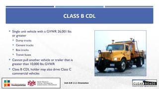 CLASS B CDL
 Single unit vehicle with a GVWR 26,001 lbs
or greater
 Dump trucks
 Cement trucks
 Box trucks
 Transit buses
 Cannot pull another vehicle or trailer that is
greater than 10,000 lbs GVWR
 Class B CDL holder may also drive Class C
commercial vehicles
Unit A/B 1.1.1 Orientation
Insert DOT
Logo Here
 