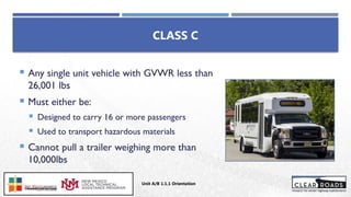 CLASS C
 Any single unit vehicle with GVWR less than
26,001 lbs
 Must either be:
 Designed to carry 16 or more passengers
 Used to transport hazardous materials
 Cannot pull a trailer weighing more than
10,000lbs
Unit A/B 1.1.1 Orientation
Insert DOT
Logo Here
 