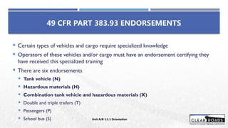  Certain types of vehicles and cargo require specialized knowledge
 Operators of these vehicles and/or cargo must have an endorsement certifying they
have received this specialized training
 There are six endorsements
 Tank vehicle (N)
 Hazardous materials (H)
 Combination tank vehicle and hazardous materials (X)
 Double and triple trailers (T)
 Passengers (P)
 School bus (S)
49 CFR PART 383.93 ENDORSEMENTS
Unit A/B 1.1.1 Orientation
 