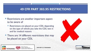  Restrictions are another important aspect
to be aware of
 Restrictions are placed on your CDL depending
on the type of vehicle you take the CDL test in
and for medical reasons
 There are 14 different restrictions that may
be placed on your CDL
49 CFR PART 383.95 RESTRICTIONS
Unit A/B 1.1.1 Orientation
Insert DOT
Logo Here
 