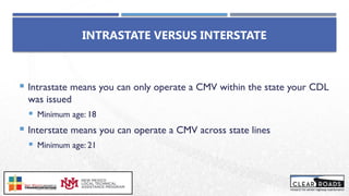 INTRASTATE VERSUS INTERSTATE
 Intrastate means you can only operate a CMV within the state your CDL
was issued
 Minimum age: 18
 Interstate means you can operate a CMV across state lines
 Minimum age: 21
 