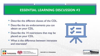  Describe the different classes of the CDL.
 Describe the six endorsements you can
obtain on your CDL.
 Describe the 14 restrictions that may be
placed on your CDL.
 What is the difference between intrastate
and interstate?
ESSENTIAL LEARNING DISCUSSION #3
Unit A/B 1.1.1 Orientation
Insert DOT
Logo Here
 