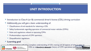 UNIT INTRODUCTION
 Introduction to Class A (or B) commercial driver’s license (CDL) driving curriculum
 Additionally, you will gain a basic understanding of:
 Classifications of and standards for obtaining a CDL
 Safety fundamentals regarding operation of commercial motor vehicles (CMVs)
 Rules and regulations related to operating CMVs
 Professionalism required of CMV operators
 Disqualification regulations
 Learning goal
 Driver-trainees will gain a complete understanding of CDL training and all aspects of what it takes to
obtain and maintain their CDL as well as learn about the history of CMV operations and regulations
Unit A/B 1.1.1 Orientation
Insert DOT
Logo Here
 