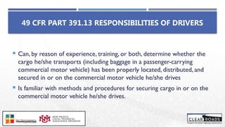  Can, by reason of experience, training, or both, determine whether the
cargo he/she transports (including baggage in a passenger-carrying
commercial motor vehicle) has been properly located, distributed, and
secured in or on the commercial motor vehicle he/she drives
 Is familiar with methods and procedures for securing cargo in or on the
commercial motor vehicle he/she drives.
49 CFR PART 391.13 RESPONSIBILITIES OF DRIVERS
 