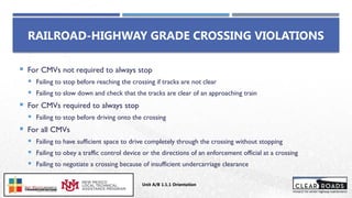  For CMVs not required to always stop
 Failing to stop before reaching the crossing if tracks are not clear
 Failing to slow down and check that the tracks are clear of an approaching train
 For CMVs required to always stop
 Failing to stop before driving onto the crossing
 For all CMVs
 Failing to have sufficient space to drive completely through the crossing without stopping
 Failing to obey a traffic control device or the directions of an enforcement official at a crossing
 Failing to negotiate a crossing because of insufficient undercarriage clearance
RAILROAD-HIGHWAY GRADE CROSSING VIOLATIONS
Unit A/B 1.1.1 Orientation
Insert DOT
Logo Here
 