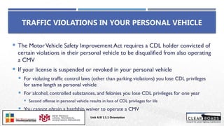  The MotorVehicle Safety Improvement Act requires a CDL holder convicted of
certain violations in their personal vehicle to be disqualified from also operating
a CMV
 If your license is suspended or revoked in your personal vehicle
 For violating traffic control laws (other than parking violations) you lose CDL privileges
for same length as personal vehicle
 For alcohol, controlled substances, and felonies you lose CDL privileges for one year
 Second offense in personal vehicle results in loss of CDL privileges for life
 You cannot obtain a hardship waiver to operate a CMV
TRAFFIC VIOLATIONS IN YOUR PERSONAL VEHICLE
Unit A/B 1.1.1 Orientation
Insert DOT
Logo Here
 