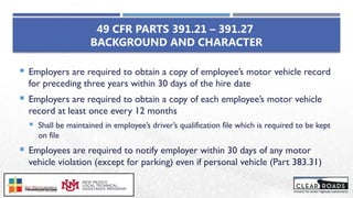 49 CFR PARTS 391.21 – 391.27
BACKGROUND AND CHARACTER
 Employers are required to obtain a copy of employee’s motor vehicle record
for preceding three years within 30 days of the hire date
 Employers are required to obtain a copy of each employee’s motor vehicle
record at least once every 12 months
 Shall be maintained in employee’s driver’s qualification file which is required to be kept
on file
 Employees are required to notify employer within 30 days of any motor
vehicle violation (except for parking) even if personal vehicle (Part 383.31)
 