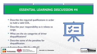  Describe the required qualifications in order
to hold a valid CDL.
 Describe your responsibility as it relates to
cargo.
 What are the six categories of driver
disqualifications?
 Describe some of the penalties for
disqualification.
 Explain Parts 391.21 – 391.27.
ESSENTIAL LEARNING DISCUSSION #4
Unit A/B 1.1.1 Orientation
Insert DOT
Logo Here
 