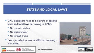  CMV operators need to be aware of specific
State and local laws pertaining to CMVs
 No trucks in left lane
 No engine braking
 No through trucks
 Every jurisdiction may be different so always
plan ahead
STATE AND LOCAL LAWS
Unit A/B 1.1.1 Orientation
Insert DOT
Logo Here
 