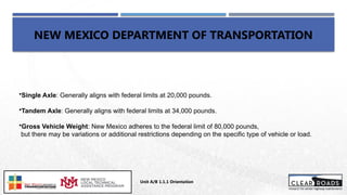 NEW MEXICO DEPARTMENT OF TRANSPORTATION
Unit A/B 1.1.1 Orientation
Insert DOT
Logo Here
•Single Axle: Generally aligns with federal limits at 20,000 pounds.
•Tandem Axle: Generally aligns with federal limits at 34,000 pounds.
•Gross Vehicle Weight: New Mexico adheres to the federal limit of 80,000 pounds,
but there may be variations or additional restrictions depending on the specific type of vehicle or load.
 