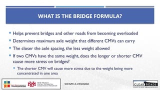 WHAT IS THE BRIDGE FORMULA?
 Helps prevent bridges and other roads from becoming overloaded
 Determines maximum axle weight that different CMVs can carry
 The closer the axle spacing, the less weight allowed
 If two CMVs have the same weight, does the longer or shorter CMV
cause more stress on bridges?
 The shorter CMV will cause more stress due to the weight being more
concentrated in one area
Unit A/B 1.1.1 Orientation
Insert DOT
Logo Here
 