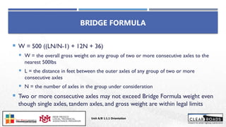  W = 500 ((LN/N-1) + 12N + 36)
 W = the overall gross weight on any group of two or more consecutive axles to the
nearest 500lbs
 L = the distance in feet between the outer axles of any group of two or more
consecutive axles
 N = the number of axles in the group under consideration
 Two or more consecutive axles may not exceed Bridge Formula weight even
though single axles, tandem axles, and gross weight are within legal limits
BRIDGE FORMULA
Unit A/B 1.1.1 Orientation
Insert DOT
Logo Here
 