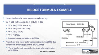 BRIDGE FORMULA EXAMPLE
 Let’s calculate the most common axle set up
 W = 500 (((51x5)/(5-1)) + (12x5) + 36)
 W = 500 ((255/4) + 60 + 36)
 W = 500 (63.75 + 60 + 36)
 W = 500 x 159.75
 W = 79,875lbs
 Rounded to nearest 500lbs = 80,000lbs
 Note how the steer axle weight rating is 12,000lb due
to tandem axle weight limits of 34,000lbs
 The bridge formula supersedes the single axle weight rating
of 20,000lbs Unit A/B 1.1.1 Orientation
 