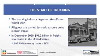 THE START OF TRUCKING
 The trucking industry began to take off after
World War I
 All goods are carried by truck at some point
in their transit
 In December 2020, $91.2 billion in freight
was hauled in the United States
 $60.5 billion was by trucks – 66%!
Unit A/B 1.1.1 Orientation
Insert DOT
Logo Here
 