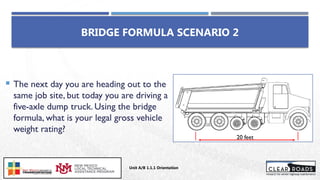 BRIDGE FORMULA SCENARIO 2
 The next day you are heading out to the
same job site, but today you are driving a
five-axle dump truck. Using the bridge
formula, what is your legal gross vehicle
weight rating?
20 feet
Unit A/B 1.1.1 Orientation
Insert DOT
Logo Here
 