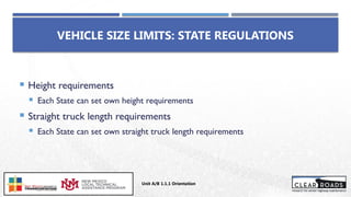  Height requirements
 Each State can set own height requirements
 Straight truck length requirements
 Each State can set own straight truck length requirements
VEHICLE SIZE LIMITS: STATE REGULATIONS
Unit A/B 1.1.1 Orientation
Insert DOT
Logo Here
 
