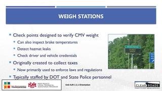 WEIGH STATIONS
 Check points designed to verify CMV weight
 Can also inspect brake temperatures
 Detect hazmat leaks
 Check driver and vehicle credentials
 Originally created to collect taxes
 Now primarily used to enforce laws and regulations
 Typically staffed by DOT and State Police personnel
Unit A/B 1.1.1 Orientation
Insert DOT
Logo Here
 