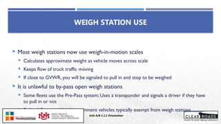  Most weigh stations now use weigh-in-motion scales
 Calculates approximate weight as vehicle moves across scale
 Keeps flow of truck traffic moving
 If close to GVWR, you will be signaled to pull in and stop to be weighed
 It is unlawful to by-pass open weigh stations
 Some fleets use the Pre-Pass system; Uses a transponder and signals a driver if they have
to pull in or not
 Federal, State, and local government vehicles typically exempt from weigh stations
WEIGH STATION USE
Unit A/B 1.1.1 Orientation
Insert DOT
Logo Here
 