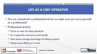 LIFE AS A CMV OPERATOR
 You are considered a professional driver so make sure you carry yourself
as a professional!
 Professional drivers:
 Strive to meet all safety standards
 Are respectful, courteous, and friendly
 Have above average knowledge of vehicle systems
 Always have efficiency in mind
Unit A/B 1.1.1 Orientation
Insert DOT
Logo Here
 