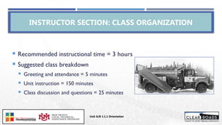 INSTRUCTOR SECTION: CLASS ORGANIZATION
 Recommended instructional time = 3 hours
 Suggested class breakdown
 Greeting and attendance = 5 minutes
 Unit instruction = 150 minutes
 Class discussion and questions = 25 minutes
Unit A/B 1.1.1 Orientation
Insert DOT
Logo Here
 