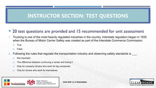  20 test questions are provided and 15 recommended for unit assessment
1. Trucking is one of the most heavily regulated industries in the country. Interstate regulation began in 1935
when the Bureau of Motor Carrier Safety was created as part of the Interstate Commerce Commission.
a) True
b) False
2. Following the rules that regulate the transportation industry and observing safety standards is ___.
a) Not important
b) The difference between continuing a career and losing it
c) Only for company drivers who work for big companies
d) Only for drivers who work for themselves
INSTRUCTOR SECTION: TEST QUESTIONS
Unit A/B 1.1.1 Orientation
Insert DOT
Logo Here
 