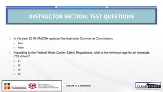 3. In the year 2010, FMCSA replaced the Interstate Commerce Commission.
a) True
b) False
4. According to the Federal Motor Carrier Safety Regulations, what is the minimum age for an interstate
CDL driver?
a) 21
b) 18
c) 25
d) 16
INSTRUCTOR SECTION: TEST QUESTIONS
Unit A/B 1.1.1 Orientation
Insert DOT
Logo Here
 