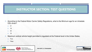 5. According to the Federal Motor Carrier Safety Regulations, what is the Minimum age for an intrastate
CDL driver?
a) 21
b) 18
c) 25
d) 16
6. Maximum vertical vehicle height permitted is regulated at the Federal level in the Unites States.
a) True
b) False
INSTRUCTOR SECTION: TEST QUESTIONS
Unit A/B 1.1.1 Orientation
Insert DOT
Logo Here
 