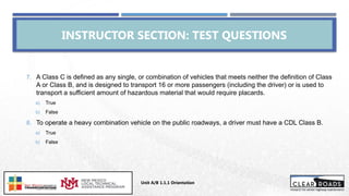 7. A Class C is defined as any single, or combination of vehicles that meets neither the definition of Class
A or Class B, and is designed to transport 16 or more passengers (including the driver) or is used to
transport a sufficient amount of hazardous material that would require placards.
a) True
b) False
8. To operate a heavy combination vehicle on the public roadways, a driver must have a CDL Class B.
a) True
b) False
INSTRUCTOR SECTION: TEST QUESTIONS
Unit A/B 1.1.1 Orientation
Insert DOT
Logo Here
 