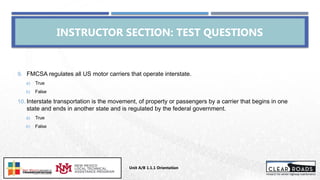 9. FMCSA regulates all US motor carriers that operate interstate.
a) True
b) False
10. Interstate transportation is the movement, of property or passengers by a carrier that begins in one
state and ends in another state and is regulated by the federal government.
a) True
b) False
INSTRUCTOR SECTION: TEST QUESTIONS
Unit A/B 1.1.1 Orientation
Insert DOT
Logo Here
 