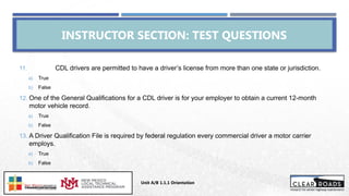 INSTRUCTOR SECTION: TEST QUESTIONS
Unit A/B 1.1.1 Orientation
Insert DOT
Logo Here
11. CDL drivers are permitted to have a driver’s license from more than one state or jurisdiction.
a) True
b) False
12. One of the General Qualifications for a CDL driver is for your employer to obtain a current 12-month
motor vehicle record.
a) True
b) False
13. A Driver Qualification File is required by federal regulation every commercial driver a motor carrier
employs.
a) True
b) False
 