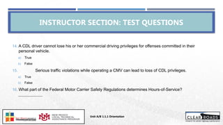Unit A/B 1.1.1 Orientation
Insert DOT
Logo Here
INSTRUCTOR SECTION: TEST QUESTIONS
14. A CDL driver cannot lose his or her commercial driving privileges for offenses committed in their
personal vehicle.
a) True
b) False
15. Serious traffic violations while operating a CMV can lead to loss of CDL privileges.
a) True
b) False
16. What part of the Federal Motor Carrier Safety Regulations determines Hours-of-Service?
___________________
 