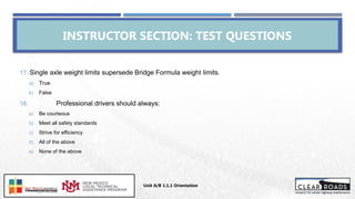 INSTRUCTOR SECTION: TEST QUESTIONS
17. Single axle weight limits supersede Bridge Formula weight limits.
a) True
b) False
18. Professional drivers should always:
a) Be courteous
b) Meet all safety standards
c) Strive for efficiency
d) All of the above
e) None of the above
Unit A/B 1.1.1 Orientation
Insert DOT
Logo Here
 