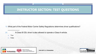 INSTRUCTOR SECTION: TEST QUESTIONS
19. What part of the Federal Motor Carrier Safety Regulations determines driver qualifications?
_____________
20. A Class B CDL driver is also allowed to operate a Class A vehicle.
a) True
b) False
Unit A/B 1.1.1 Orientation
Insert DOT
Logo Here
 