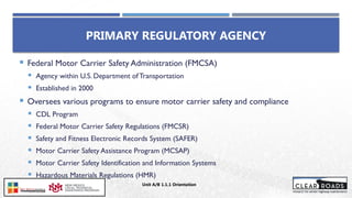  Federal Motor Carrier Safety Administration (FMCSA)
 Agency within U.S. Department ofTransportation
 Established in 2000
 Oversees various programs to ensure motor carrier safety and compliance
 CDL Program
 Federal Motor Carrier Safety Regulations (FMCSR)
 Safety and Fitness Electronic Records System (SAFER)
 Motor Carrier Safety Assistance Program (MCSAP)
 Motor Carrier Safety Identification and Information Systems
 Hazardous Materials Regulations (HMR)
PRIMARY REGULATORY AGENCY
Unit A/B 1.1.1 Orientation
 