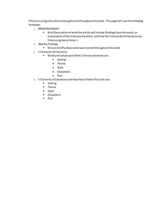 filled out using only information gathered throughout the week. This page wil l use the following 
template: 
o BREAKING NEWS! 
 Brief Description of what the article will include (findings from the week, an 
explanation of the 5 literary elements, and how the 5 elements of literature are 
filled using Harry Potter.) 
o Weekly Findings 
 Discuss briefly about what was learned throughout the week 
o 5 Elements of Literature 
 Briefly tell what each of the 5 literary elements are: 
 Setting 
 Theme 
 Style 
 Characters 
 Plot 
o 5 Elements of Literature and How Harry Potter fills each one: 
 Setting 
 Theme 
 Style 
 Characters 
 Plot 
