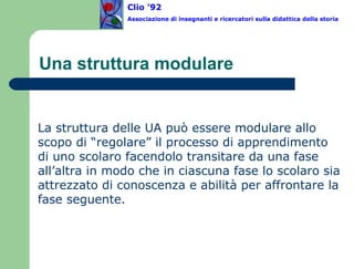 Una struttura modulare La struttura delle UA può essere modulare allo scopo di “regolare” il processo di apprendimento di uno scolaro facendolo transitare da una fase all’altra in modo che in ciascuna fase lo scolaro sia attrezzato di conoscenza e abilità per affrontare la fase seguente.  Clio ’92  Associazione di insegnanti e ricercatori sulla didattica della storia 