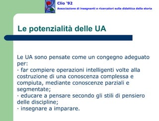Le potenzialità delle UA Le UA sono pensate come un congegno adeguato per: · far compiere operazioni intelligenti volte alla costruzione di una conoscenza complessa e compiuta, mediante conoscenze parziali e segmentate; · educare a pensare secondo gli stili di pensiero delle discipline; · insegnare a imparare. Clio ’92  Associazione di insegnanti e ricercatori sulla didattica della storia 