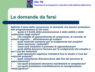 Le domande da farsi  Definito il tema della conoscenza, le domande che devono presiedere alla programmazione di UA sono:           quale è il livello delle preconoscenze e delle abilità e delle motivazioni degli scolari?           che compito di apprendimento di conoscenze, di concetti, di schemi cognitivi…  affronteranno gli scolari?           quali materiali useranno per lo svolgimento del compito?           come useranno i materiali?           come sarà modulato il processo di apprendimento?           quali abilità dovranno formare per lo svolgimento del compito e per l’uso dei materiali?           quali operazioni cognitive richiederà loro lo studio e l’uso dei materiali proposti?           quali competenze dimostreranno alla fine del percorso di apprendimento?           con quali prestazioni dovranno manifestare le competenze?           con quali prestazioni manifesteranno la consapevolezza metacognitiva? Clio ’92  Associazione di insegnanti e ricercatori sulla didattica della storia 