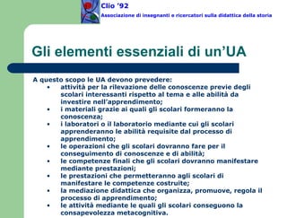 Gli elementi essenziali di un’UA Clio ’92  Associazione di insegnanti e ricercatori sulla didattica della storia A questo scopo le UA devono prevedere: attività per la rilevazione delle conoscenze previe degli scolari interessanti rispetto al tema e alle abilità da investire nell’apprendimento; i materiali grazie ai quali gli scolari formeranno la conoscenza; i laboratori o il laboratorio mediante cui gli scolari apprenderanno le abilità requisite dal processo di apprendimento; le operazioni che gli scolari dovranno fare per il conseguimento di conoscenze e di abilità; le competenze finali che gli scolari dovranno manifestare mediante prestazioni; le prestazioni che permetteranno agli scolari di manifestare le competenze costruite; la mediazione didattica che organizza, promuove, regola il processo di apprendimento;  le attività mediante le quali gli scolari conseguono la consapevolezza metacognitiva.   
