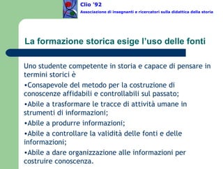 La formazione storica esige l’uso delle fonti Uno studente competente in storia e capace di pensare in termini storici è Consapevole del metodo per la costruzione di conoscenze affidabili e controllabili sul passato; Abile a trasformare le tracce di attività umane in strumenti di informazioni; Abile a produrre informazioni; Abile a controllare la validità delle fonti e delle informazioni; Abile a dare organizzazione alle informazioni per costruire conoscenza. Clio ’92  Associazione di insegnanti e ricercatori sulla didattica della storia 
