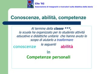Conoscenze, abilità, competenze Al termine della  classe ***,  la scuola ha organizzato per lo studente attività educative e didattiche unitarie  che hanno avuto lo scopo di aiutarlo a  trasformare le seguenti   conoscenze abilità in Competenze personali Clio ’92  Associazione di insegnanti e ricercatori sulla didattica della storia 