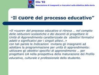 “ Il  cuore  del processo educativo” «Il «cuore» del processo educativo si ritrova … nel compito delle istituzioni scolastiche e dei docenti di progettare le Unità di Apprendimento caratterizzate da  obiettivi formativi adatti e significativi per i singoli allievi…»   con tali parole le  Indicazioni  invitano gli insegnanti ad adottare la programmazione per unità di apprendimento:  utilizzare gli  obiettivi specifici di apprendimento  … per progettare  UA  nella prospettiva della maturazione del  Profilo educativo, culturale e professionale  dello studente.   Clio ’92  Associazione di insegnanti e ricercatori sulla didattica della storia 