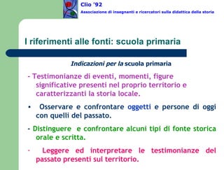 I riferimenti alle fonti: scuola primaria Indicazioni per la  scuola primaria   - Testimonianze di eventi, momenti, figure significative presenti nel proprio territorio e caratterizzanti la storia locale. Osservare e confrontare  oggetti  e persone di oggi con quelli del passato. -  Distinguere  e confrontare alcuni tipi di fonte storica orale e scritta. Leggere ed interpretare le testimonianze del passato presenti sul territorio. Clio ’92  Associazione di insegnanti e ricercatori sulla didattica della storia 