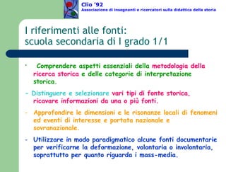 I riferimenti alle fonti:  scuola secondaria di I grado 1/1 Comprendere aspetti essenziali della  metodologia della ricerca storica  e delle categorie di interpretazione storica. - Distinguere e selezionare  vari tipi di fonte storica, ricavare informazioni da una o più fonti. Approfondire le dimensioni e le risonanze locali di fenomeni ed eventi di interesse e portata nazionale e sovranazionale. Utilizzare in modo paradigmatico alcune fonti documentarie per verificarne la deformazione, volontaria o involontaria, soprattutto per quanto riguarda i mass-media. Clio ’92  Associazione di insegnanti e ricercatori sulla didattica della storia 