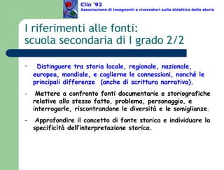 I riferimenti alle fonti:  scuola secondaria di I grado 2/2 Distinguere tra storia locale, regionale, nazionale, europea, mondiale, e coglierne le connessioni, nonché le principali differenze  (anche di scrittura narrativa). Mettere a confronto fonti documentarie e storiografiche relative allo stesso fatto, problema, personaggio, e interrogarle, riscontrandone le diversità e le somiglianze . Approfondire il concetto di fonte storica e individuare la specificità dell’interpretazione storica. Clio ’92  Associazione di insegnanti e ricercatori sulla didattica della storia 