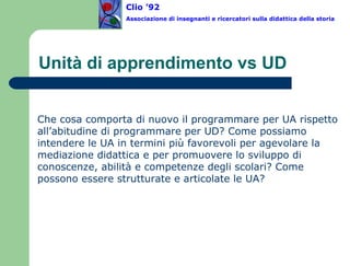 Unità di apprendimento vs UD Che cosa comporta di nuovo il programmare per UA rispetto all’abitudine di programmare per UD? Come possiamo intendere le UA in termini più favorevoli per agevolare la mediazione didattica e per promuovere lo sviluppo di conoscenze, abilità e competenze degli scolari? Come possono essere strutturate e articolate le UA?  Clio ’92  Associazione di insegnanti e ricercatori sulla didattica della storia 