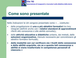 Come sono presentate Nelle  Indicazioni  le UA vengono presentate come « … costituite:  dalla progettazione di  uno o più obiettivi formativi  tra loro integrati (definiti anche con i  relativi standard di apprendimento , riferiti alle conoscenze e alle abilità coinvolte);  dalle  attività educative e didattiche  unitarie, dai metodi, dalle  soluzioni organizzative,  ritenute necessarie per concretizzare gli obiettivi formativi formulati; dalle modalità con cui verificare sia i livelli delle conoscenze e delle abilità acquisite, sia se e quanto tali conoscenze e abilità si siano trasformate in competenze personali di ciascuno.»  Clio ’92  Associazione di insegnanti e ricercatori sulla didattica della storia 
